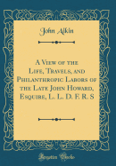 A View of the Life, Travels, and Philanthropic Labors of the Late John Howard, Esquire, L. L. D. F. R. S (Classic Reprint)