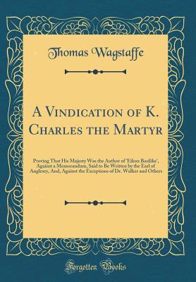 A Vindication of K. Charles the Martyr: Proving That His Majesty Was the Author of 'eikon Basilike', Against a Memorandum, Said to Be Written by the Earl of Anglesey, And, Against the Exceptions of Dr. Walker and Others (Classic Reprint) - Wagstaffe, Thomas