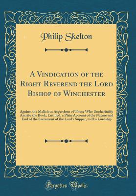 A Vindication of the Right Reverend the Lord Bishop of Winchester: Against the Malicious Aspersions of Those Who Uncharitably Ascribe the Book, Entitled, a Plain Account of the Nature and End of the Sacrament of the Lord's Supper, to His Lordship - Skelton, Philip