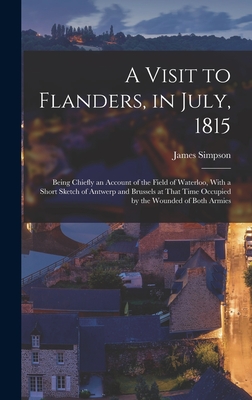 A Visit to Flanders, in July, 1815: Being Chiefly an Account of the Field of Waterloo, With a Short Sketch of Antwerp and Brussels at That Time Occupied by the Wounded of Both Armies - Simpson, James