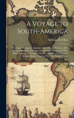 A Voyage to South-America: Describing at Large the Spanish Cities, Towns, Provinces, &c. On That Extensive Continent. Interspersed Throughout With Reflections On the Genius, Customs, Manners, and Trade of the Inhabitants; Together With the Natural Histor - De Ulloa, Antonio