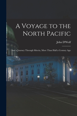 A Voyage to the North Pacific: And a Journey Through Siberia, More Than Half a Century Ago - D'Wolf, John