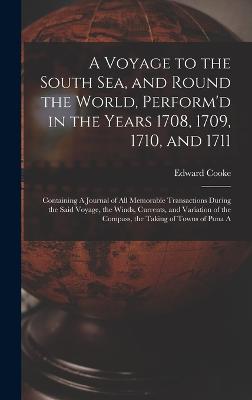 A Voyage to the South Sea, and Round the World, Perform'd in the Years 1708, 1709, 1710, and 1711: Containing A Journal of all Memorable Transactions During the Said Voyage, the Winds, Currents, and Variation of the Compass, the Taking of Towns of Puna A - Cooke, Edward