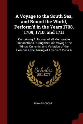 A Voyage to the South Sea, and Round the World, Perform'd in the Years 1708, 1709, 1710, and 1711: Containing A Journal of all Memorable Transactions During the Said Voyage, the Winds, Currents, and Variation of the Compass, the Taking of Towns of Puna A - Cooke, Edward