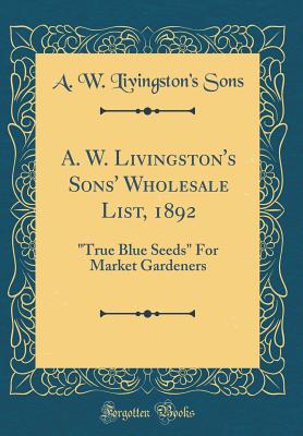 A. W. Livingston's Sons' Wholesale List, 1892: "true Blue Seeds" for Market Gardeners (Classic Reprint) - Sons, A W Livingston