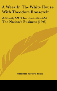 A Week In The White House With Theodore Roosevelt: A Study Of The President At The Nation's Business (1908)