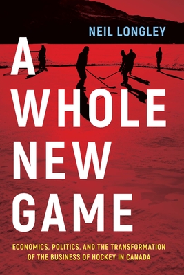 A Whole New Game: Economics, Politics, and the Transformation of the Business of Hockey in Canada - Longley, Neil