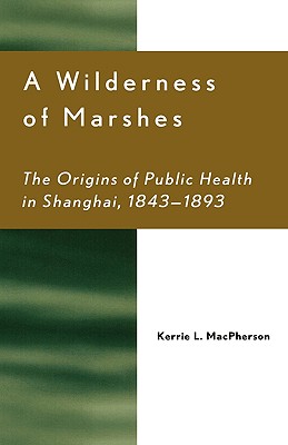 A Wilderness of Marshes: The Origins of Public Health in Shanghai, 1843-1893 - MacPherson, Kerrie L