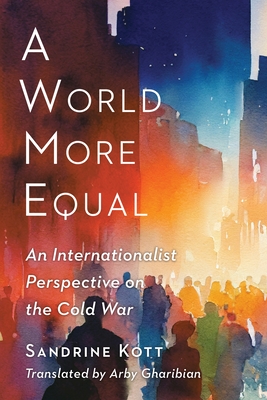 A World More Equal: An Internationalist Perspective on the Cold War - Kott, Sandrine, and Gharibian, Arby (Translated by)