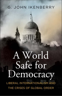 A World Safe for Democracy: Liberal Internationalism and the Crises of Global Order - Ikenberry, G John