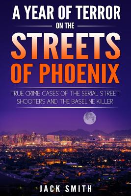 A Year of Terror on the Streets of Phoenix: True Crime Cases of the Serial Killer Shooters and the Baseline Killer - Smith, Jack