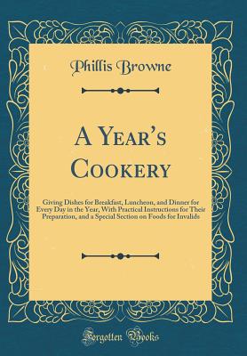 A Year's Cookery: Giving Dishes for Breakfast, Luncheon, and Dinner for Every Day in the Year, with Practical Instructions for Their Preparation, and a Special Section on Foods for Invalids (Classic Reprint) - Browne, Phillis