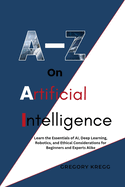 A-Z On Artificial Intelligence: Learn the Essentials of AI, Deep Learning, Robotics, and Ethical Considerations for Beginners and Experts Alike