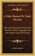 A Zulu Manual or Vade-Mecum: Being a Companion Volume to the Zulu-Kafir Language and the English-Zulu Dictionary