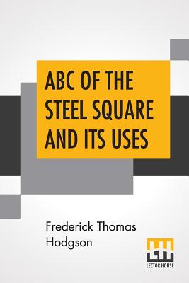 ABC Of The Steel Square And Its Uses: Being A Condensed Compilation From The Copyrighted Works Of Fred T. Hodgson, Author Of "The Steel Square And Its Uses," "Practical Carpentry" And Numerous Other Works On Building And Construction - Hodgson, Frederick Thomas (Compiled by)