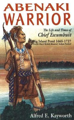 Abenaki Warrior: The Life and Times of Chief Escumbuit, Big Island Pond, 1665-1727: French Hero! British Monster! Indian Patriot! - Kayworth, Alfred E