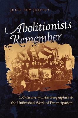 Abolitionists Remember: Antislavery Autobiographies and the Unfinished Work of Emancipation - Jeffrey, Julie Roy