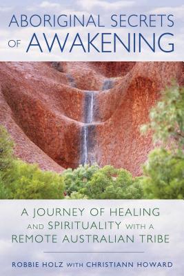 Aboriginal Secrets of Awakening: A Journey of Healing and Spirituality with a Remote Australian Tribe - Holz, Robbie, and Howard, Christiann