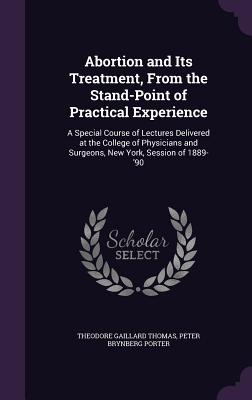 Abortion and Its Treatment, From the Stand-Point of Practical Experience: A Special Course of Lectures Delivered at the College of Physicians and Surgeons, New York, Session of 1889-'90 - Thomas, Theodore Gaillard, and Porter, Peter Brynberg