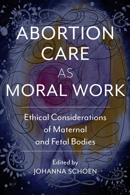 Abortion Care as Moral Work: Ethical Considerations of Maternal and Fetal Bodies - Schoen, Johanna (Editor), and Boyd, Curtis (Contributions by), and Boyd, Glenna (Contributions by)