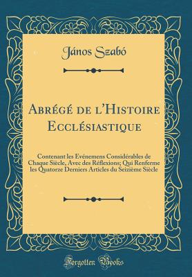 Abr?g? de l'Histoire Eccl?siastique: Contenant Les ?v?nemens Consid?rables de Chaque Si?cle, Avec Des R?flexions; Qui Renferme Les Quatorze Derniers Articles Du Seizi?me Si?cle (Classic Reprint) - Szabo, Janos