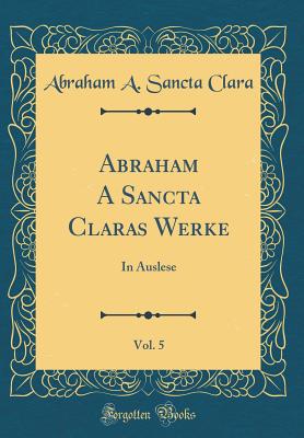 Abraham a Sancta Claras Werke, Vol. 5: In Auslese (Classic Reprint) - Clara, Abraham a Sancta