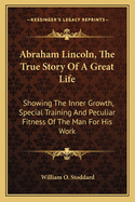 Abraham Lincoln, the True Story of a Great Life: Showing the Inner Growth, Special Training and Peculiar Fitness of the Man for His Work