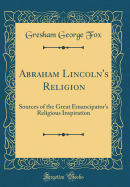 Abraham Lincoln's Religion: Sources of the Great Emancipator's Religious Inspiration (Classic Reprint)