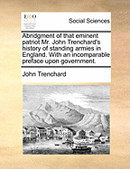 Abridgment of That Eminent Patriot Mr. John Trenchard's History of Standing Armies in England. with an Incomparable Preface Upon Government