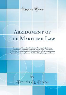 Abridgment of the Maritime Law: Comprising General and Particular Average, Adjustment, Abandonment, Bottomry, Collision, and Salvage; To Which Is Added, the General Duties of Master and Owners; With a Copious Appendix; Containing Several Useful and Legall - Dixon, Francis B