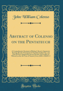 Abstract of Colenso on the Pentateuch: A Comprehensive Summary of Bishop Colenso's Argument, Proving That the Pentateuch Is Not Historioally True, and That It Was Composed by Several Writers, the Earliest of Whom Lived in the Time of Samuel, from 1100 T