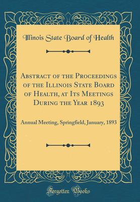 Abstract of the Proceedings of the Illinois State Board of Health, at Its Meetings During the Year 1893: Annual Meeting, Springfield, January, 1893 (Classic Reprint) - Health, Illinois State Board of