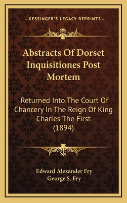 Abstracts of Dorset Inquisitiones Post Mortem: Returned Into the Court of Chancery in the Reign of King Charles the First - Fry, Edward Alexander