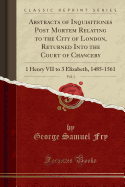 Abstracts of Inquisitiones Post Mortem Relating to the City of London, Returned Into the Court of Chancery, Vol. 1: 1 Henry VII to 3 Elizabeth, 1485-1561 (Classic Reprint)