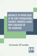 Abstracts Of Papers Read At The First International Eugenics Congress Along With Catalogue Of The Exhibition: University Of London. July, 1912.