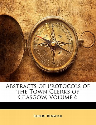 Abstracts of Protocols of the Town Clerks of Glasgow, Volume 6 - Renwick, Robert