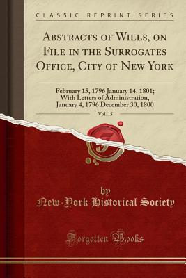 Abstracts of Wills, on File in the Surrogates Office, City of New York, Vol. 15: February 15, 1796 January 14, 1801; With Letters of Administration, January 4, 1796 December 30, 1800 (Classic Reprint) - Society, New-York Historical