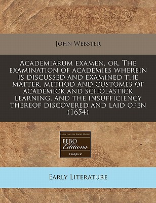 Academiarum Examen, or the Examination of Academies: Wherein Is Discussed and Examined the Matter, Method and Customes of Academick and Scholastick Learning - Webster, John, Prof.
