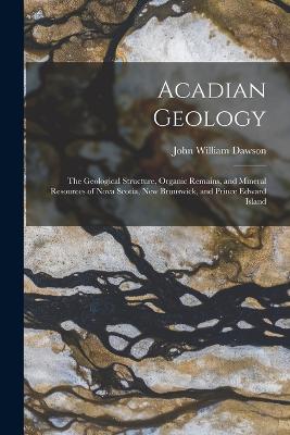 Acadian Geology: The Geological Structure, Organic Remains, and Mineral Resources of Nova Scotia, New Brunswick, and Prince Edward Island - Dawson, John William