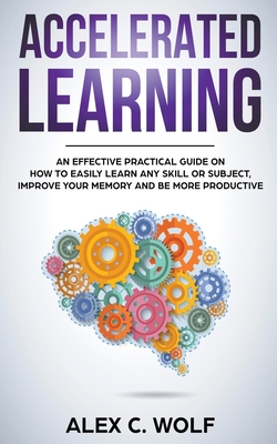 Accelerated Learning: An Effective Practical Guide on How to Easily Learn Any Skill or Subject, Improve Your Memory, and Be More Productive - Wolf, Alex C