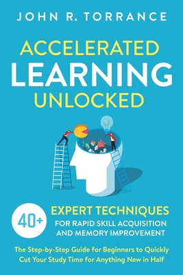 Accelerated Learning Unlocked: 40+ Expert Techniques for Rapid Skill Acquisition and Memory Improvement. The Step-by-Step Guide for Beginners to Quickly Cut Your Study Time for Anything New in Half - Torrance, John R