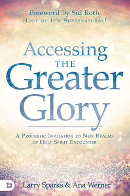 Accessing the Greater Glory: A Prophetic Invitation to New Realms of Holy Spirit Encounter - Sparks, Larry, and Werner, Ana, and Roth, Sid (Foreword by)