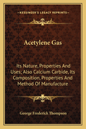 Acetylene Gas: Its Nature, Properties and Uses; Also Calcium Carbide, Its Composition, Properties and Method of Manufacture
