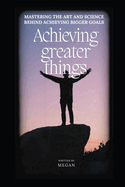 Achieving Greater Things: Mastering the Art and Science behind Achieving Bigger Goals