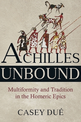 Achilles Unbound: Multiformity and Tradition in the Homeric Epics - Due, Casey