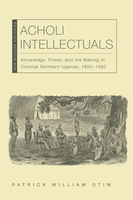 Acholi Intellectuals: Knowledge, Power, and the Making of Colonial Northern Uganda, 1850-1960 - Otim, Patrick William