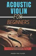 Acoustic Violin for Beginners: The Ultimate Guide To Learning, Playing, And Mastering The violin Instrument Like A Pro