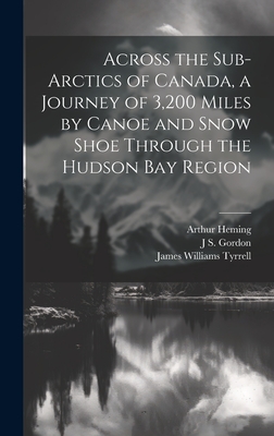 Across the Sub-Arctics of Canada, a Journey of 3,200 Miles by Canoe and Snow Shoe Through the Hudson Bay Region - Heming, Arthur, and Tyrrell, James Williams, and Gordon, J S