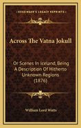 Across the Vatna Jokull: Or Scenes in Iceland, Being a Description of Hitherto Unknown Regions (1876)
