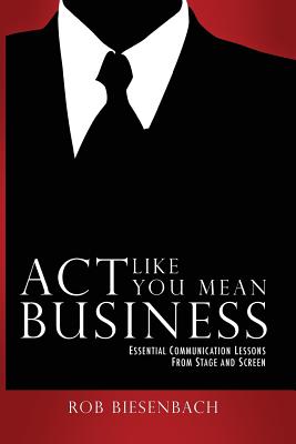 Act Like You Mean Business: Essential Communication Lessons from Stage and Screen - Biesenbach, Rob
